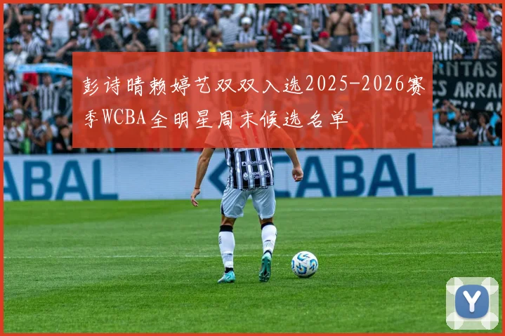 彭诗晴赖婷艺双双入选2025-2026赛季WCBA全明星周末候选名单