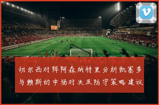 切尔西对阵阿森纳特里分析凯塞多与赖斯的中场对决及防守策略建议