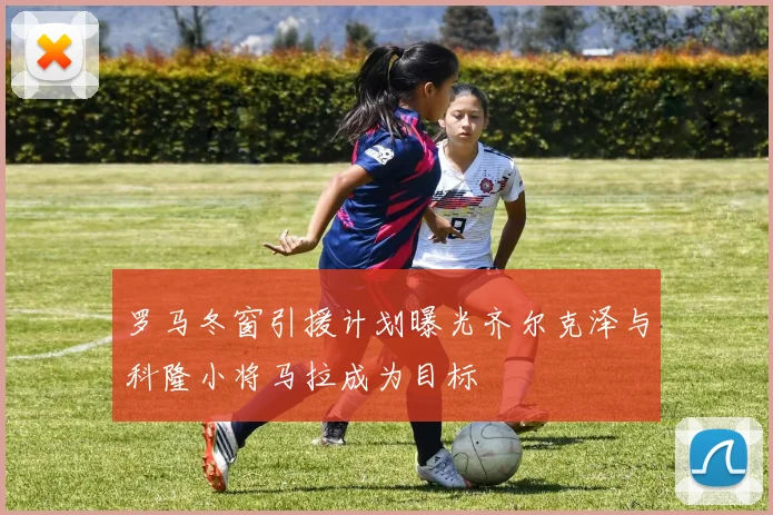 罗马冬窗引援计划曝光齐尔克泽与科隆小将马拉成为目标