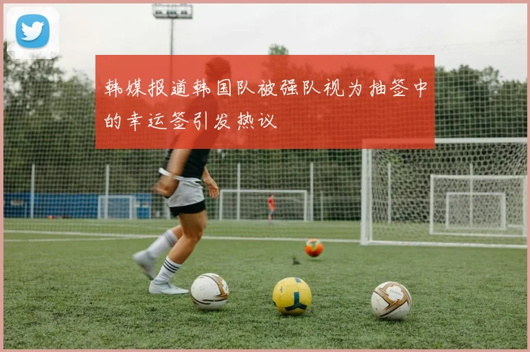 韩媒报道韩国队被强队视为抽签中的幸运签引发热议