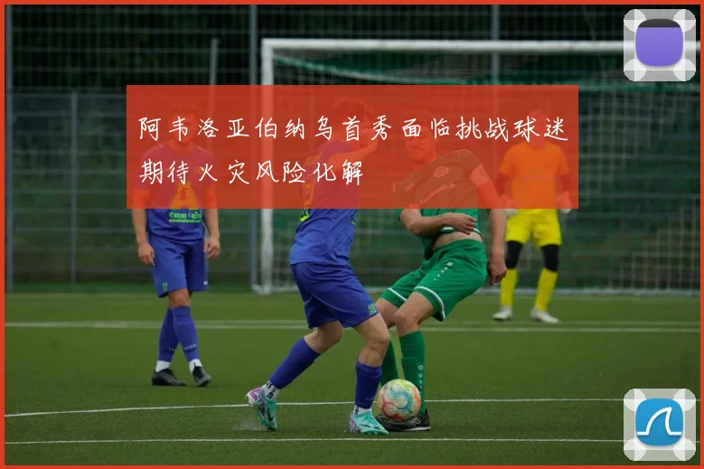 阿韦洛亚伯纳乌首秀面临挑战球迷期待火灾风险化解