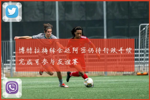 博特拉梅转会迈阿密仍待行政手续完成可参与友谊赛
