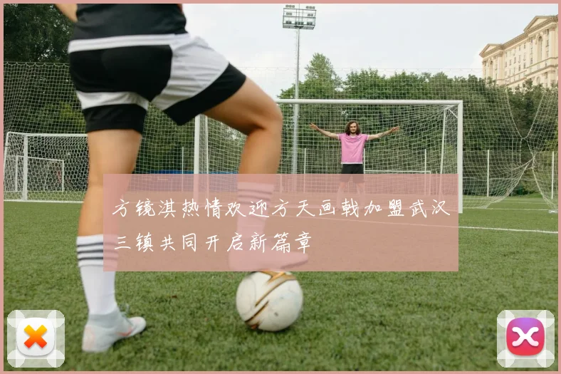 方镜淇热情欢迎方天画戟加盟武汉三镇共同开启新篇章