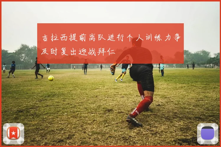 吉拉西提前离队进行个人训练力争及时复出迎战拜仁