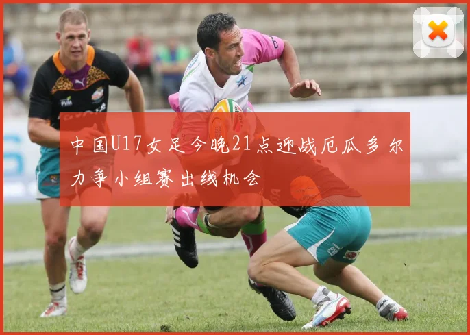 中国U17女足今晚21点迎战厄瓜多尔力争小组赛出线机会