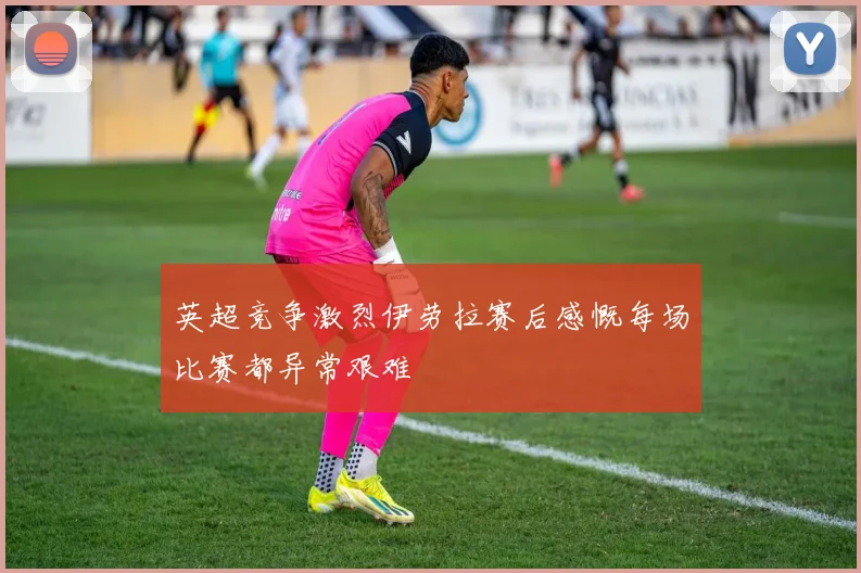英超竞争激烈伊劳拉赛后感慨每场比赛都异常艰难