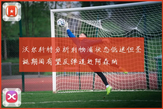 沃尔科特分析利物浦状态低迷但圣诞期间有望反弹追赶阿森纳