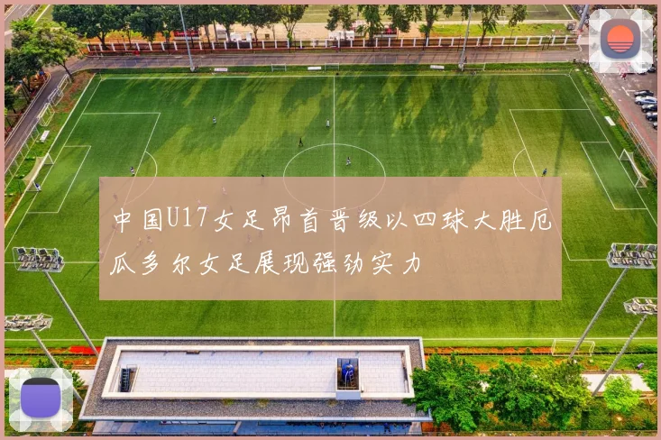 中国U17女足昂首晋级以四球大胜厄瓜多尔女足展现强劲实力