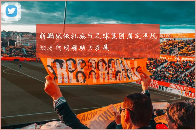新鹏城依托城市足球集团周定洋规划方向明确助力发展
