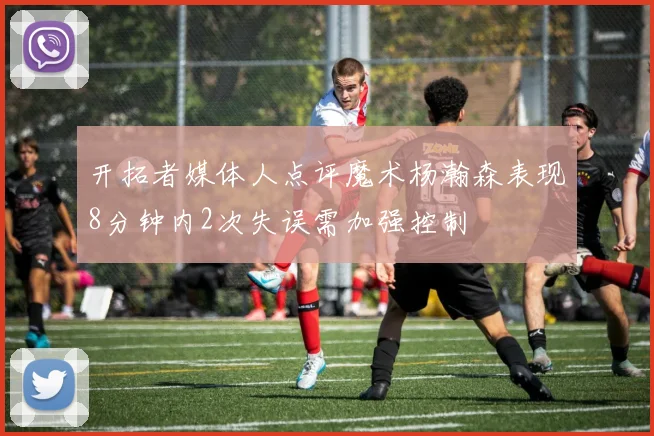开拓者媒体人点评魔术杨瀚森表现8分钟内2次失误需加强控制