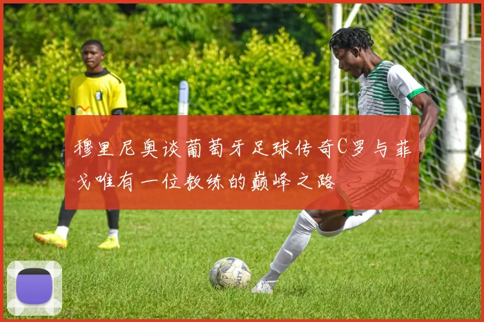 穆里尼奥谈葡萄牙足球传奇C罗与菲戈唯有一位教练的巅峰之路