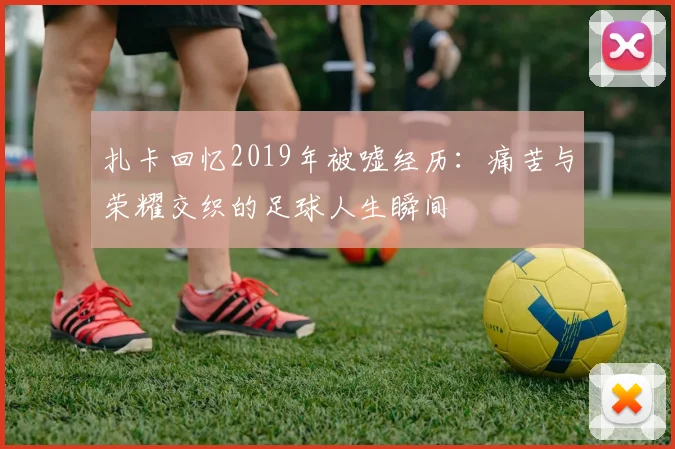 扎卡回忆2019年被嘘经历：痛苦与荣耀交织的足球人生瞬间