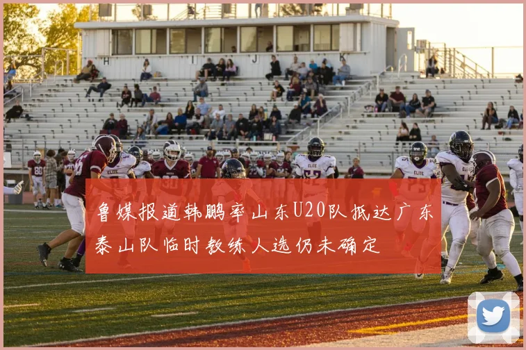 鲁媒报道韩鹏率山东U20队抵达广东泰山队临时教练人选仍未确定