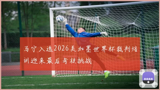 马宁入选2026美加墨世界杯裁判培训迎来最后考核挑战