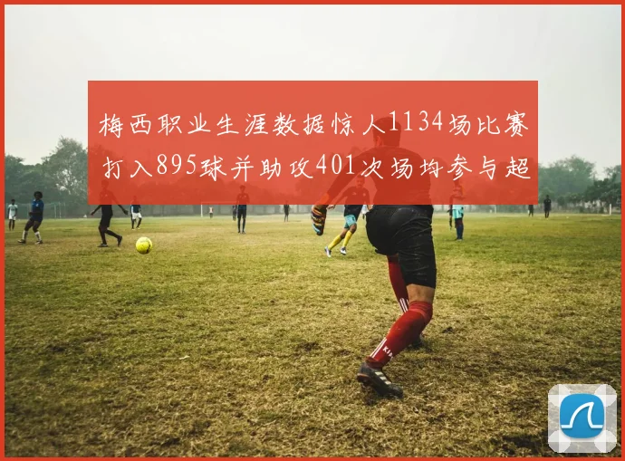 梅西职业生涯数据惊人1134场比赛打入895球并助攻401次场均参与超过一球
