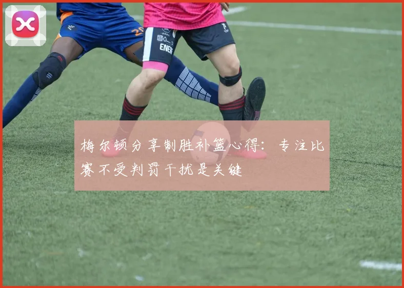 梅尔顿分享制胜补篮心得：专注比赛不受判罚干扰是关键