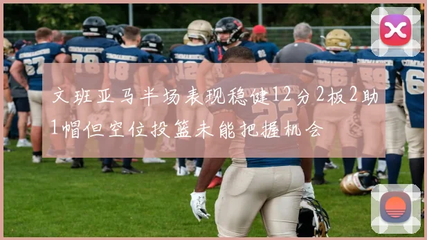 文班亚马半场表现稳健12分2板2助1帽但空位投篮未能把握机会