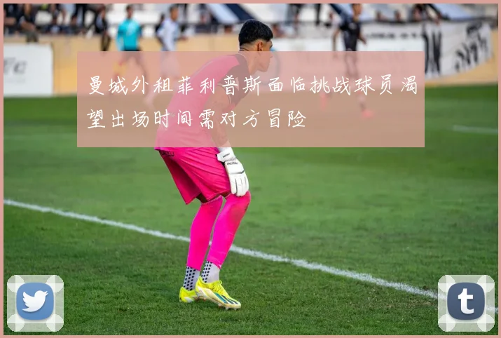 曼城外租菲利普斯面临挑战球员渴望出场时间需对方冒险