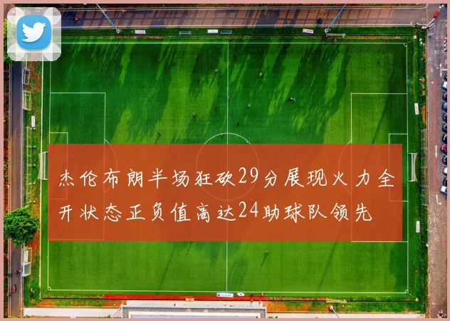 杰伦布朗半场狂砍29分展现火力全开状态正负值高达24助球队领先
