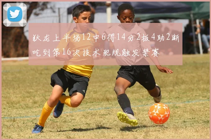 狄龙上半场12中6得14分2板4助2断吃到第16次技术犯规触发禁赛