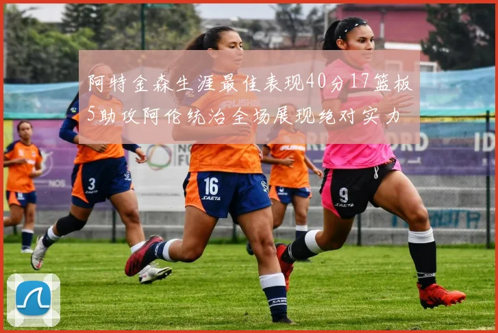 阿特金森生涯最佳表现40分17篮板5助攻阿伦统治全场展现绝对实力