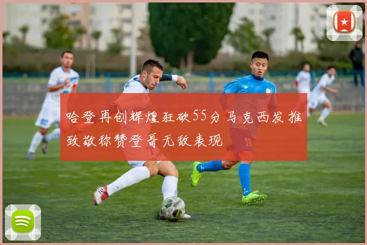 哈登再创辉煌狂砍55分马克西发推致敬称赞登哥无敌表现